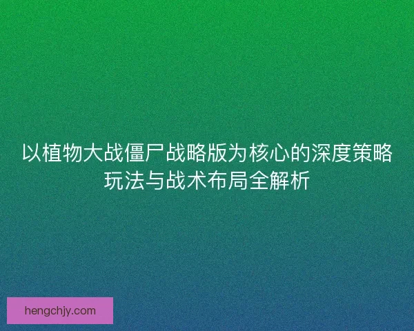 以植物大战僵尸战略版为核心的深度策略玩法与战术布局全解析