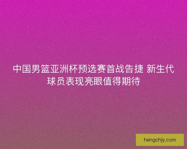 中国男篮亚洲杯预选赛首战告捷 新生代球员表现亮眼值得期待