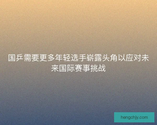 国乒需要更多年轻选手崭露头角以应对未来国际赛事挑战